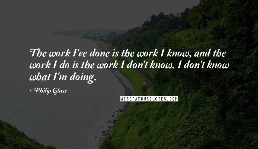 Philip Glass Quotes: The work I've done is the work I know, and the work I do is the work I don't know. I don't know what I'm doing.