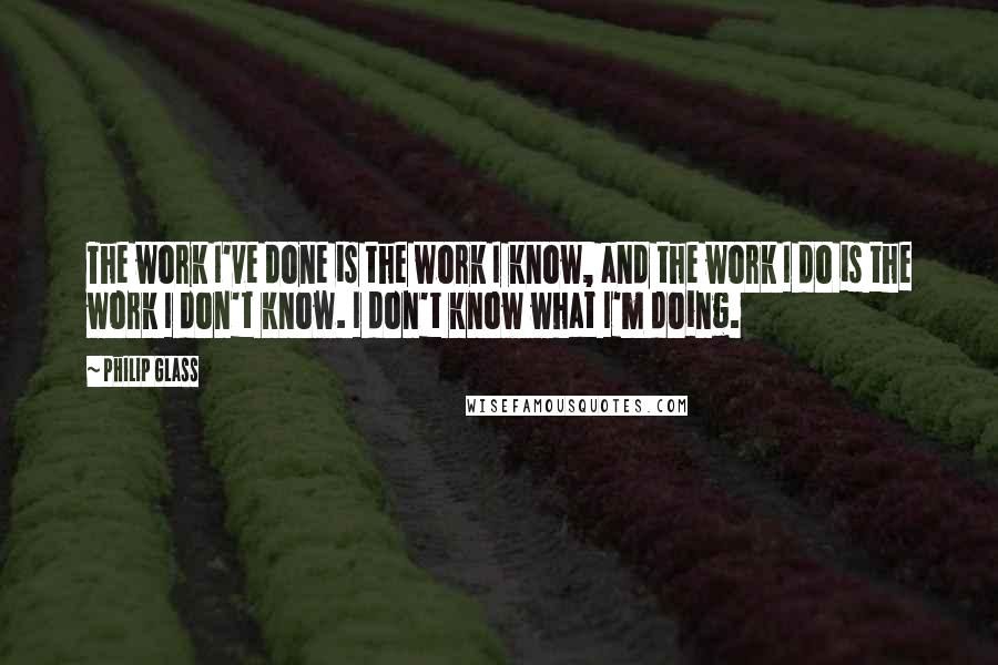 Philip Glass Quotes: The work I've done is the work I know, and the work I do is the work I don't know. I don't know what I'm doing.