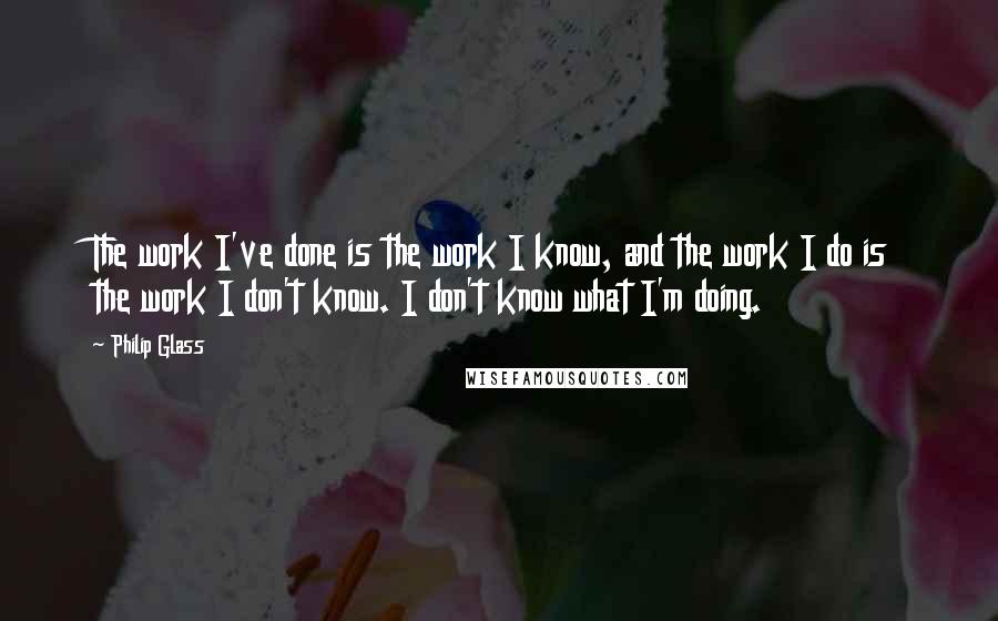 Philip Glass Quotes: The work I've done is the work I know, and the work I do is the work I don't know. I don't know what I'm doing.