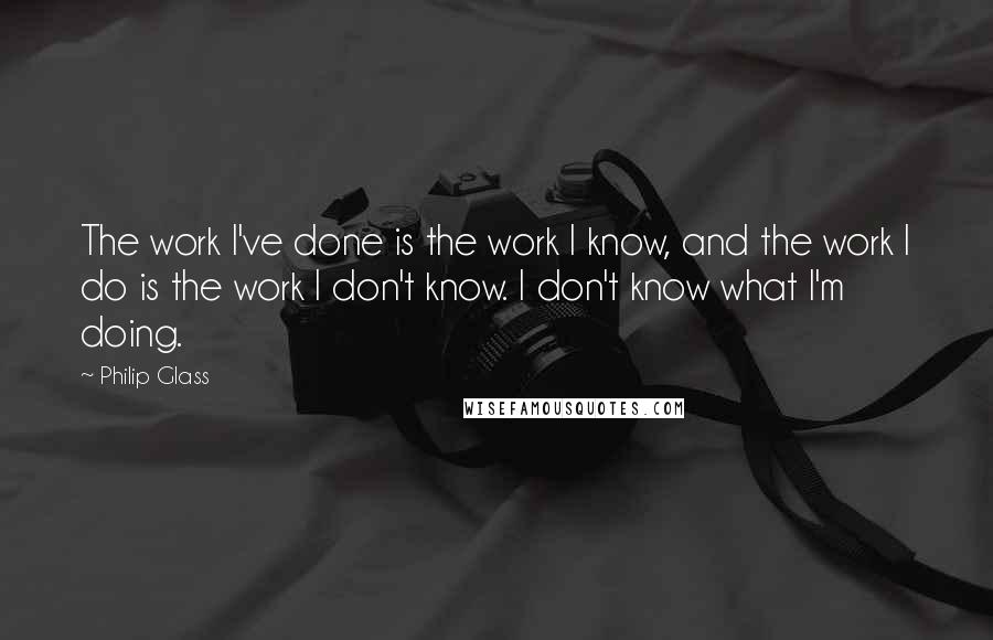 Philip Glass Quotes: The work I've done is the work I know, and the work I do is the work I don't know. I don't know what I'm doing.