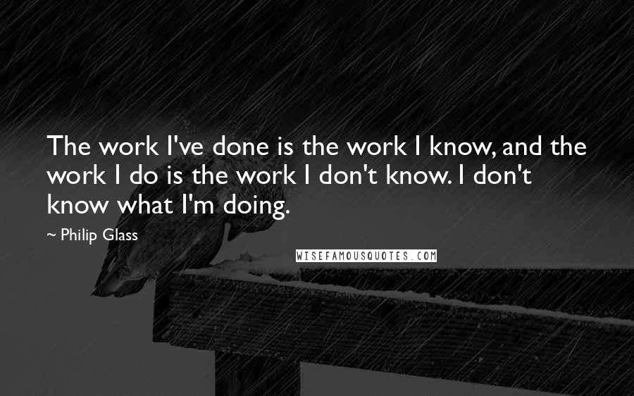 Philip Glass Quotes: The work I've done is the work I know, and the work I do is the work I don't know. I don't know what I'm doing.