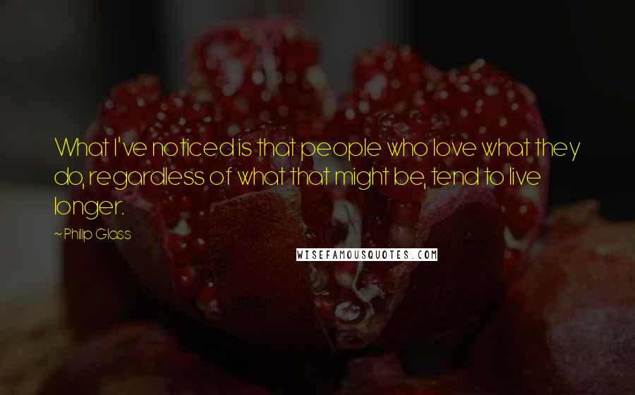 Philip Glass Quotes: What I've noticed is that people who love what they do, regardless of what that might be, tend to live longer.