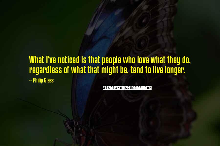 Philip Glass Quotes: What I've noticed is that people who love what they do, regardless of what that might be, tend to live longer.