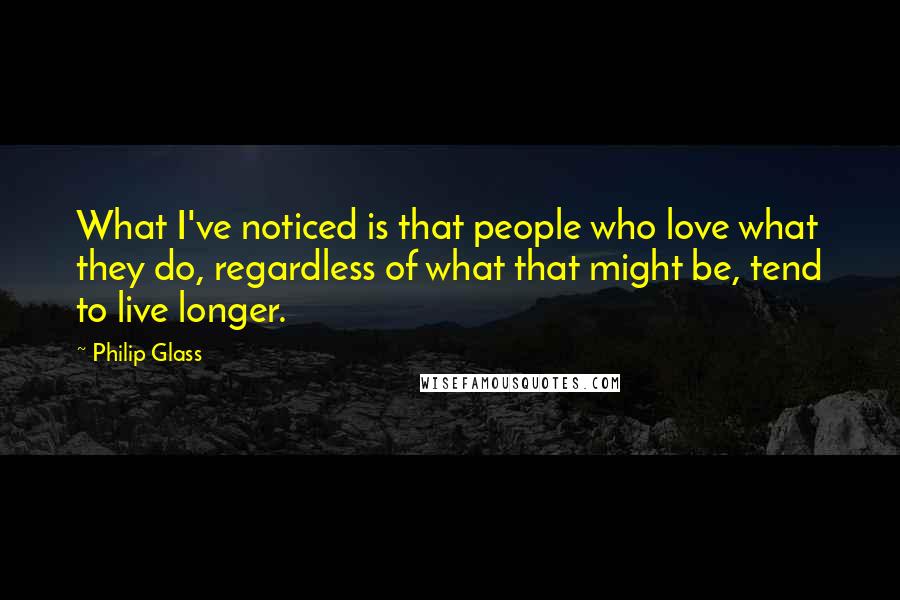 Philip Glass Quotes: What I've noticed is that people who love what they do, regardless of what that might be, tend to live longer.