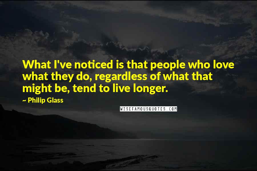 Philip Glass Quotes: What I've noticed is that people who love what they do, regardless of what that might be, tend to live longer.