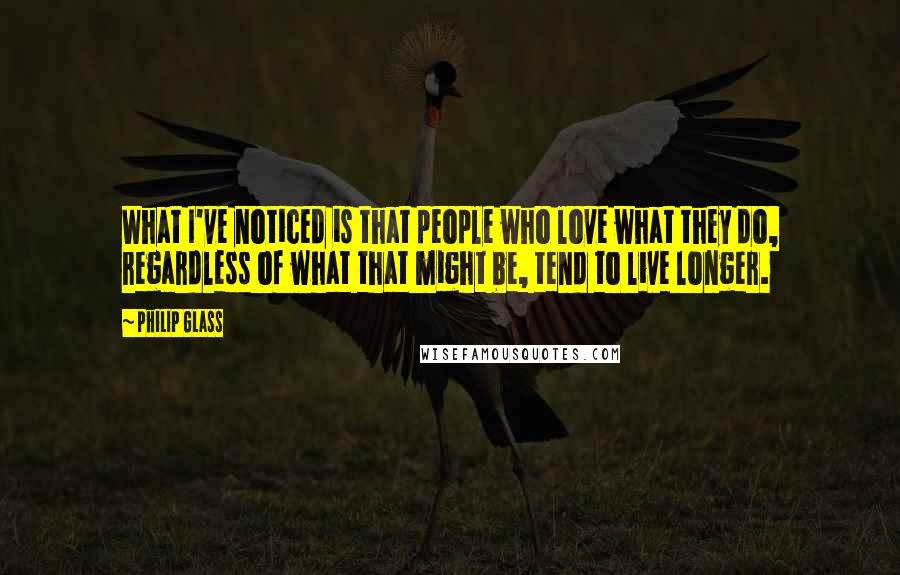 Philip Glass Quotes: What I've noticed is that people who love what they do, regardless of what that might be, tend to live longer.