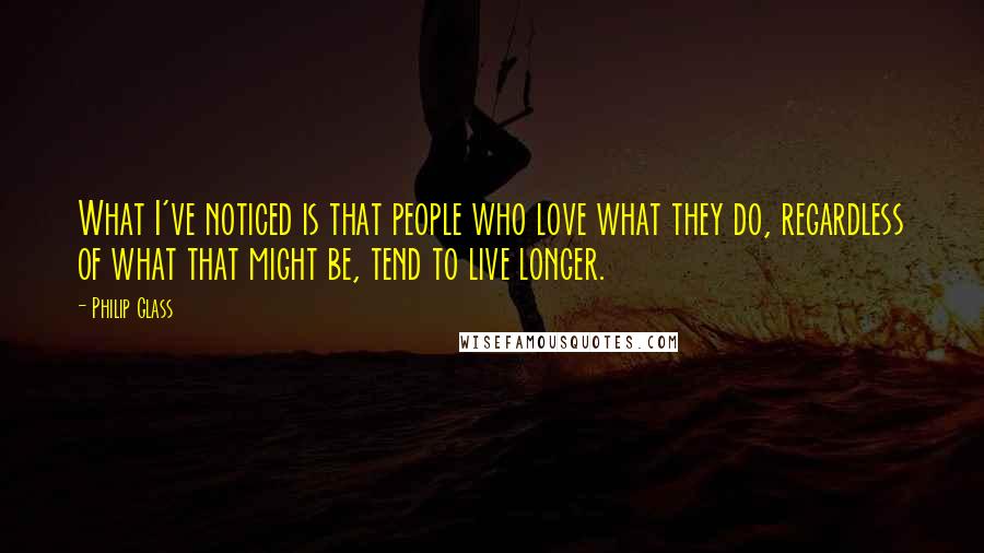 Philip Glass Quotes: What I've noticed is that people who love what they do, regardless of what that might be, tend to live longer.