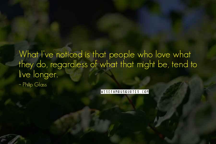 Philip Glass Quotes: What I've noticed is that people who love what they do, regardless of what that might be, tend to live longer.