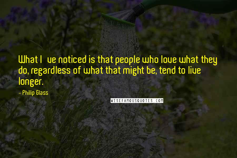 Philip Glass Quotes: What I've noticed is that people who love what they do, regardless of what that might be, tend to live longer.