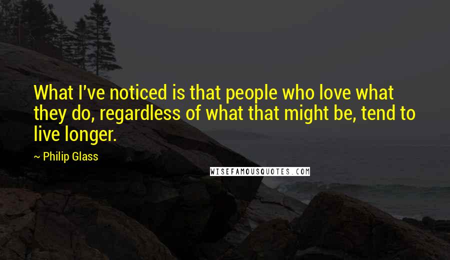 Philip Glass Quotes: What I've noticed is that people who love what they do, regardless of what that might be, tend to live longer.