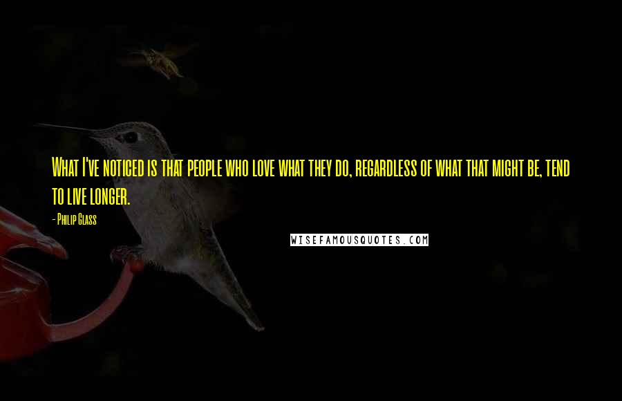 Philip Glass Quotes: What I've noticed is that people who love what they do, regardless of what that might be, tend to live longer.