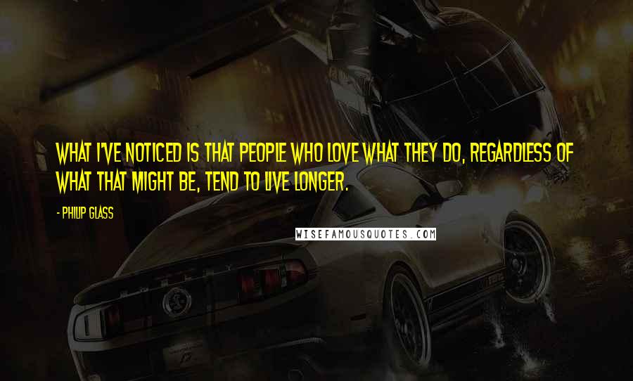 Philip Glass Quotes: What I've noticed is that people who love what they do, regardless of what that might be, tend to live longer.