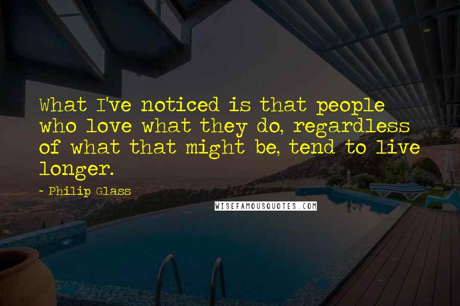 Philip Glass Quotes: What I've noticed is that people who love what they do, regardless of what that might be, tend to live longer.