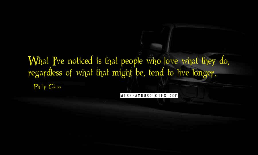 Philip Glass Quotes: What I've noticed is that people who love what they do, regardless of what that might be, tend to live longer.