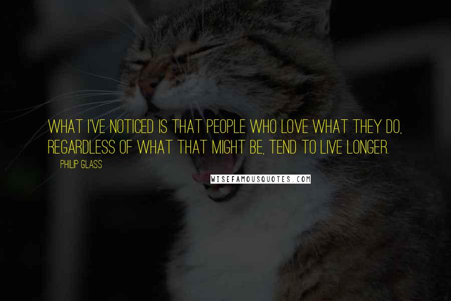Philip Glass Quotes: What I've noticed is that people who love what they do, regardless of what that might be, tend to live longer.