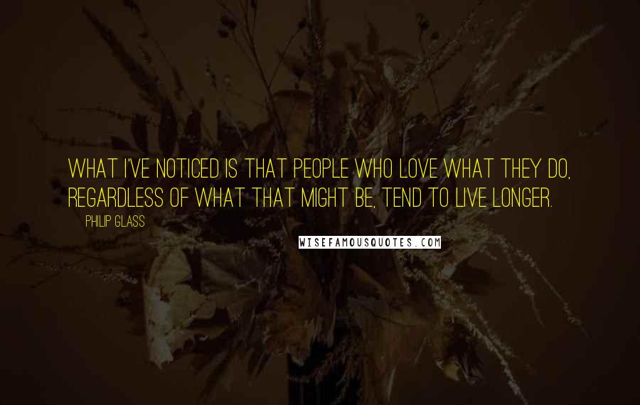 Philip Glass Quotes: What I've noticed is that people who love what they do, regardless of what that might be, tend to live longer.