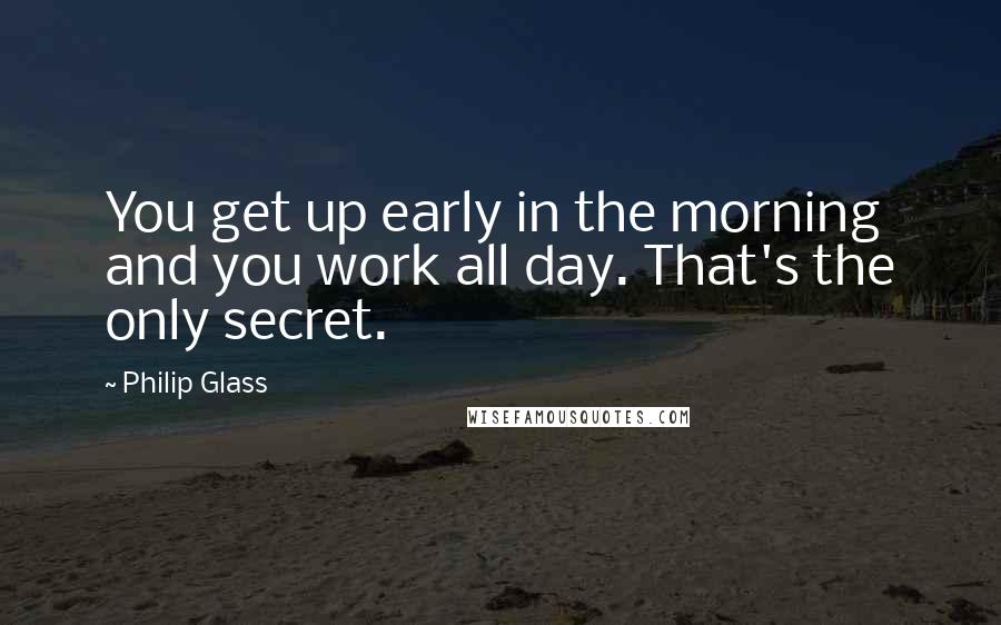 Philip Glass Quotes: You get up early in the morning and you work all day. That's the only secret.