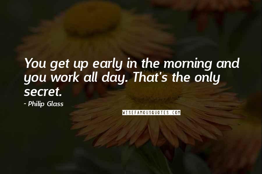 Philip Glass Quotes: You get up early in the morning and you work all day. That's the only secret.