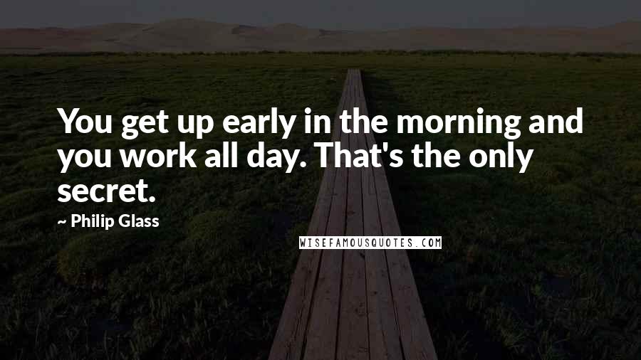 Philip Glass Quotes: You get up early in the morning and you work all day. That's the only secret.