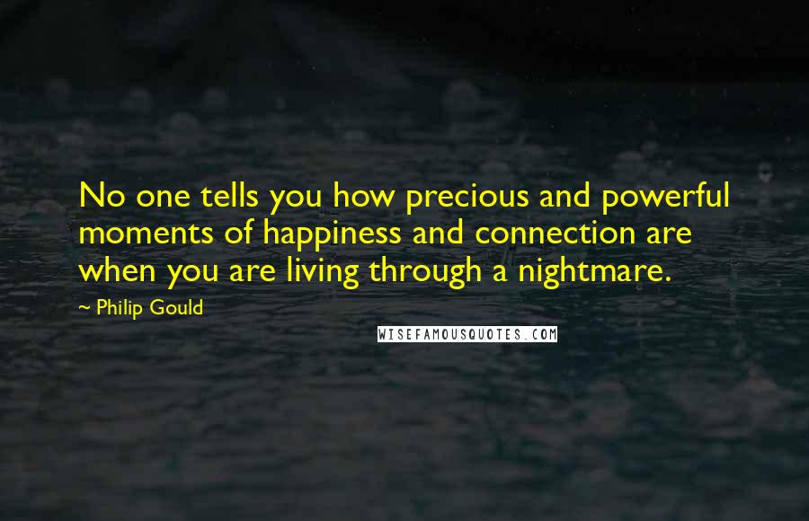 Philip Gould Quotes: No one tells you how precious and powerful moments of happiness and connection are when you are living through a nightmare.