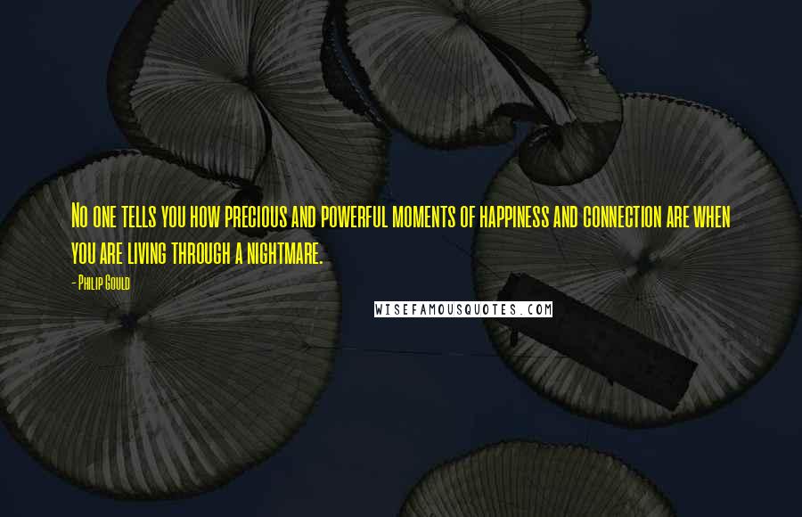 Philip Gould Quotes: No one tells you how precious and powerful moments of happiness and connection are when you are living through a nightmare.
