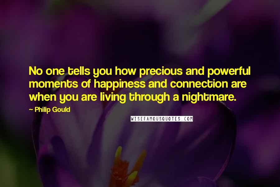 Philip Gould Quotes: No one tells you how precious and powerful moments of happiness and connection are when you are living through a nightmare.