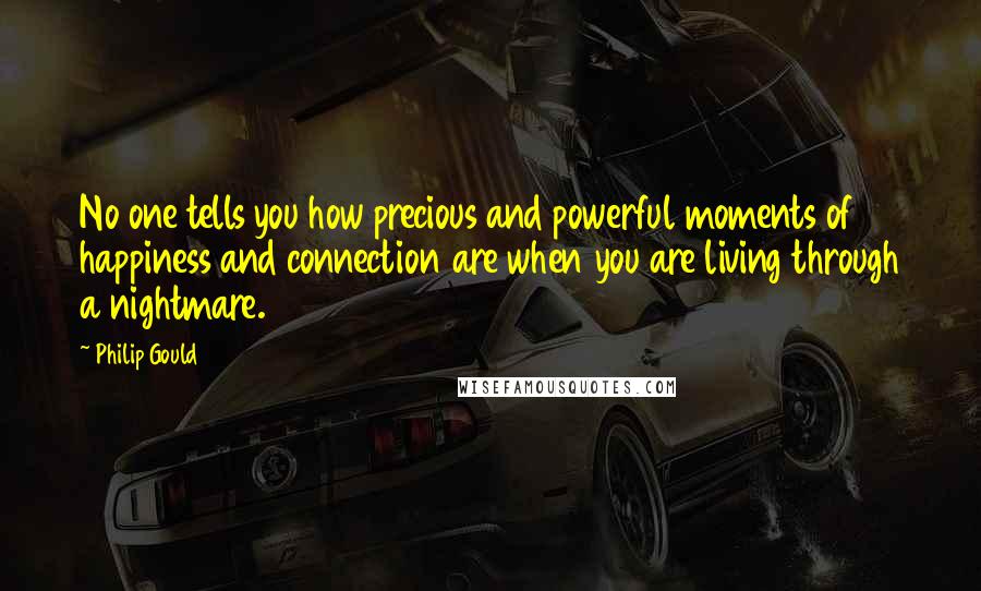 Philip Gould Quotes: No one tells you how precious and powerful moments of happiness and connection are when you are living through a nightmare.