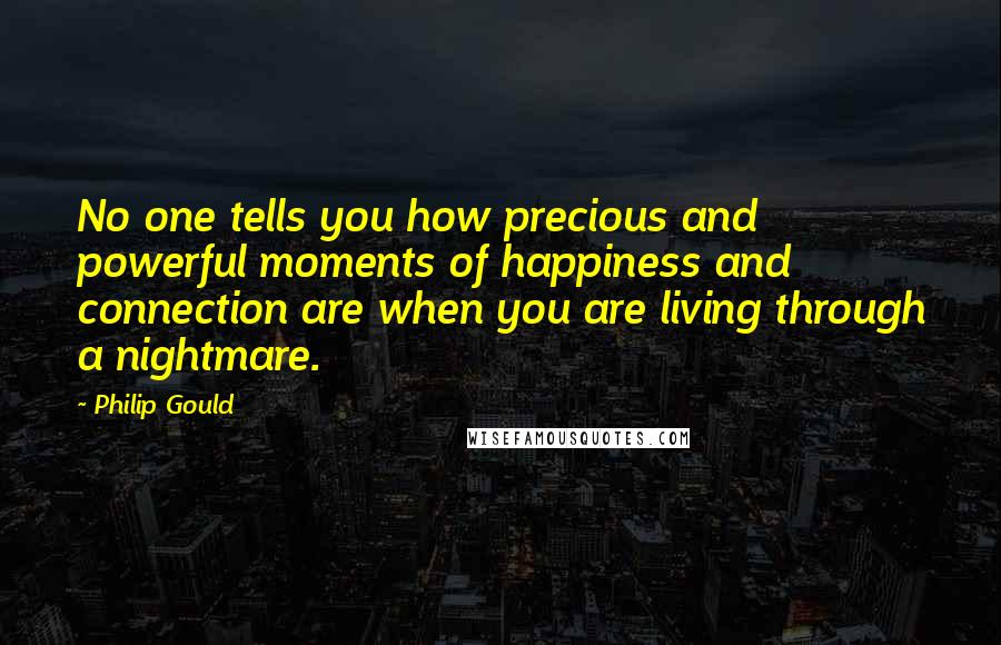Philip Gould Quotes: No one tells you how precious and powerful moments of happiness and connection are when you are living through a nightmare.