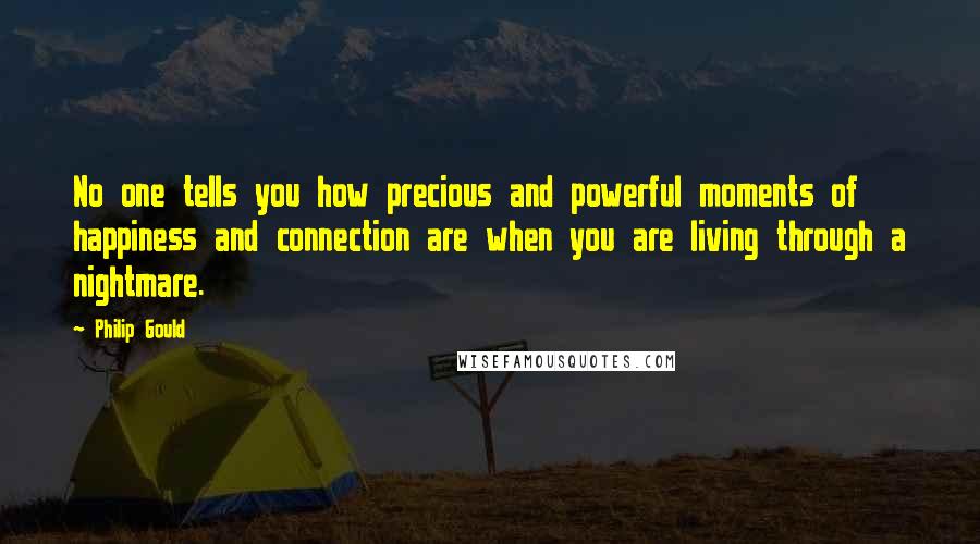 Philip Gould Quotes: No one tells you how precious and powerful moments of happiness and connection are when you are living through a nightmare.