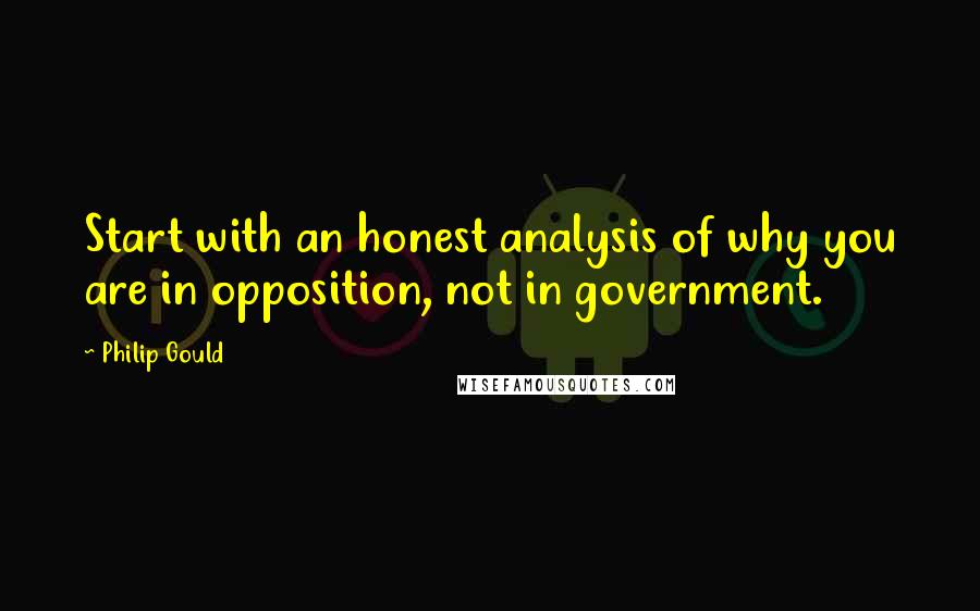 Philip Gould Quotes: Start with an honest analysis of why you are in opposition, not in government.