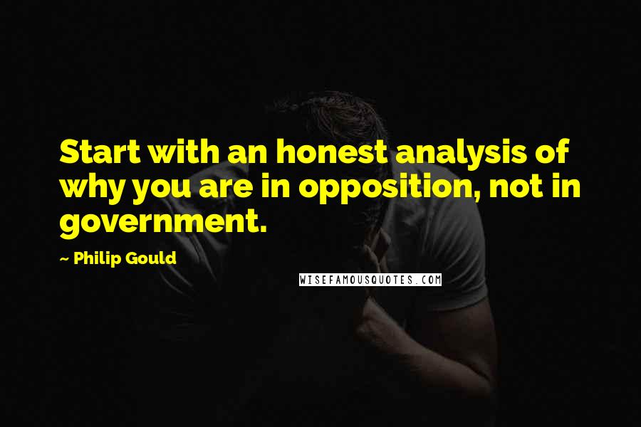 Philip Gould Quotes: Start with an honest analysis of why you are in opposition, not in government.