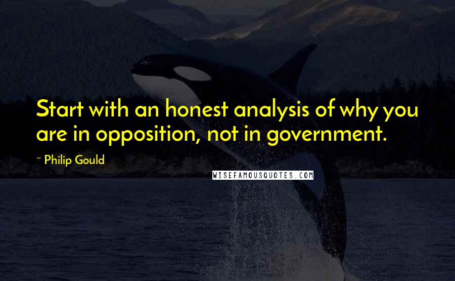 Philip Gould Quotes: Start with an honest analysis of why you are in opposition, not in government.