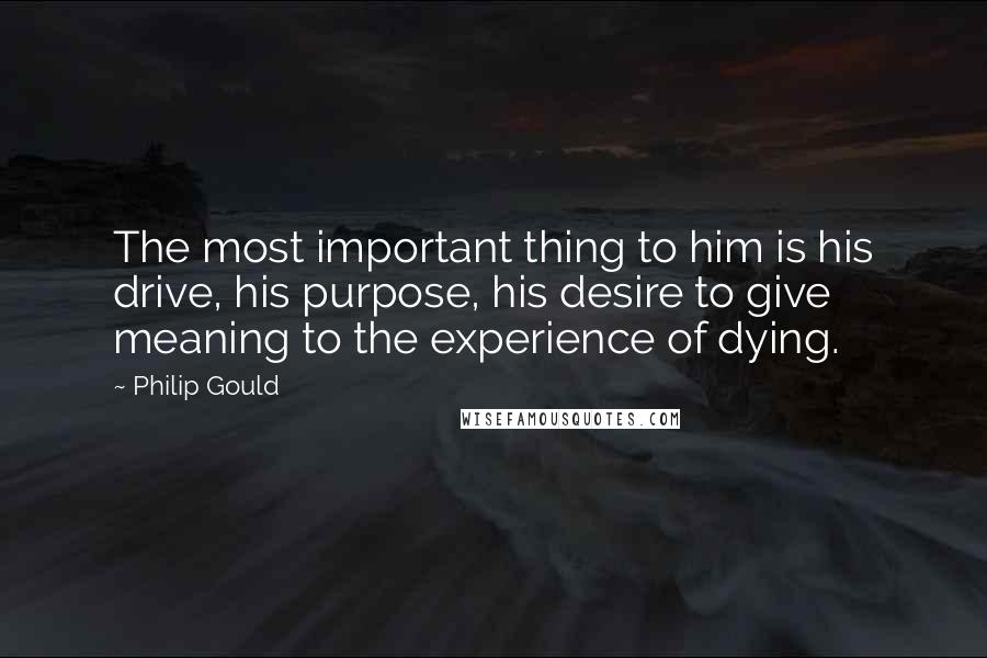 Philip Gould Quotes: The most important thing to him is his drive, his purpose, his desire to give meaning to the experience of dying.