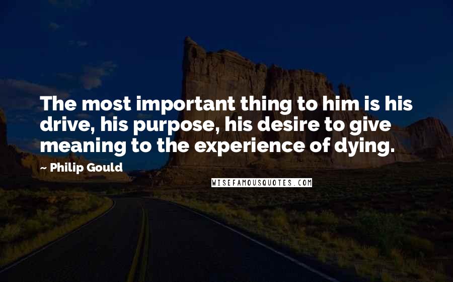 Philip Gould Quotes: The most important thing to him is his drive, his purpose, his desire to give meaning to the experience of dying.