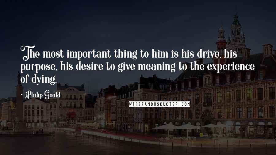 Philip Gould Quotes: The most important thing to him is his drive, his purpose, his desire to give meaning to the experience of dying.