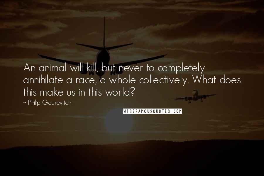 Philip Gourevitch Quotes: An animal will kill, but never to completely annihilate a race, a whole collectively. What does this make us in this world?