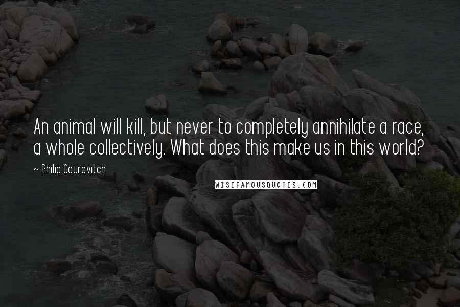 Philip Gourevitch Quotes: An animal will kill, but never to completely annihilate a race, a whole collectively. What does this make us in this world?