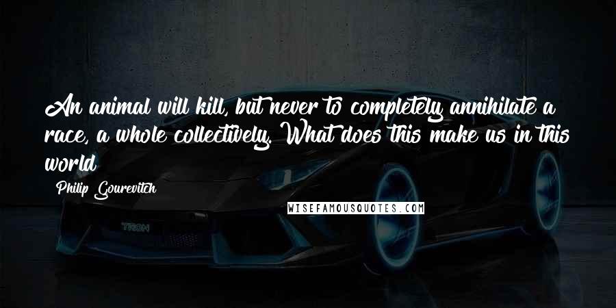 Philip Gourevitch Quotes: An animal will kill, but never to completely annihilate a race, a whole collectively. What does this make us in this world?