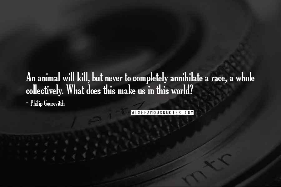 Philip Gourevitch Quotes: An animal will kill, but never to completely annihilate a race, a whole collectively. What does this make us in this world?