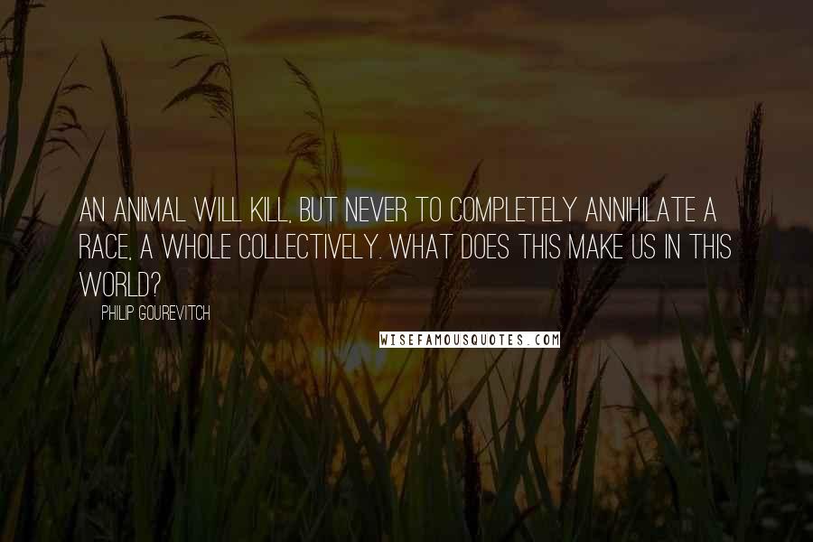 Philip Gourevitch Quotes: An animal will kill, but never to completely annihilate a race, a whole collectively. What does this make us in this world?