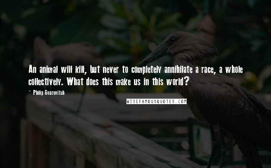 Philip Gourevitch Quotes: An animal will kill, but never to completely annihilate a race, a whole collectively. What does this make us in this world?