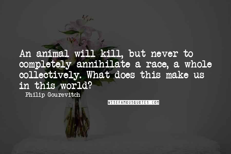 Philip Gourevitch Quotes: An animal will kill, but never to completely annihilate a race, a whole collectively. What does this make us in this world?