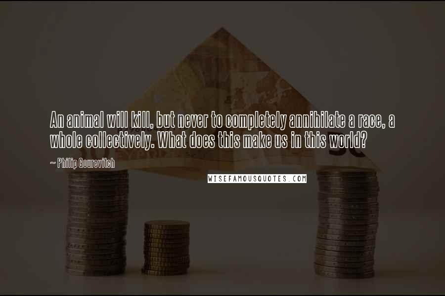 Philip Gourevitch Quotes: An animal will kill, but never to completely annihilate a race, a whole collectively. What does this make us in this world?