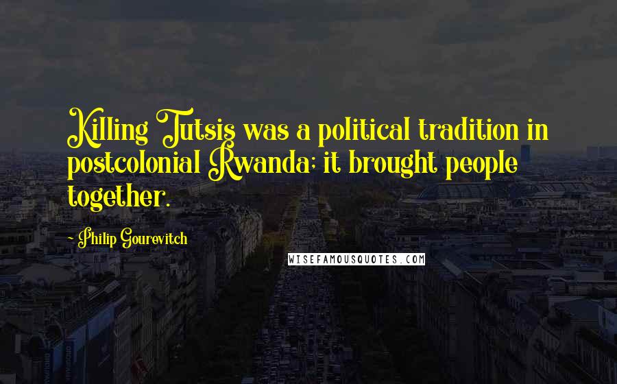 Philip Gourevitch Quotes: Killing Tutsis was a political tradition in postcolonial Rwanda; it brought people together.