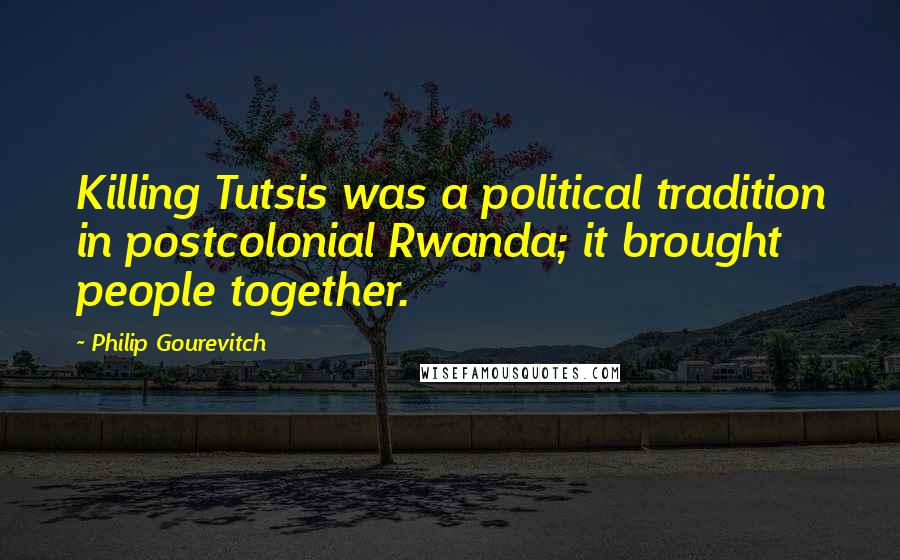 Philip Gourevitch Quotes: Killing Tutsis was a political tradition in postcolonial Rwanda; it brought people together.