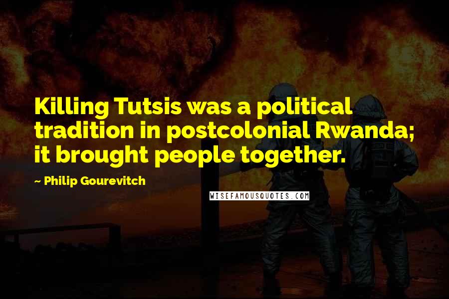 Philip Gourevitch Quotes: Killing Tutsis was a political tradition in postcolonial Rwanda; it brought people together.