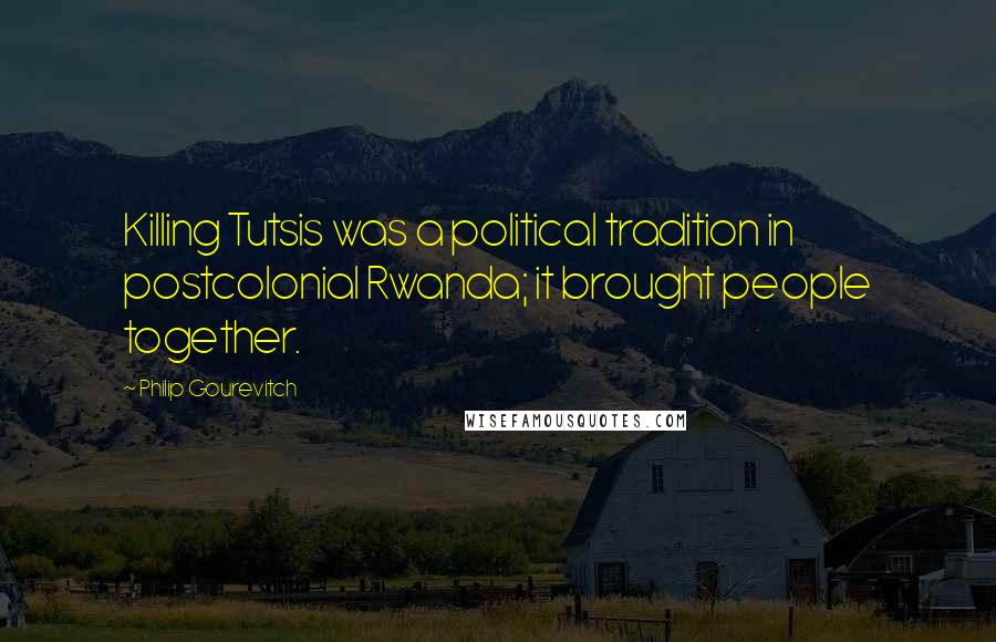 Philip Gourevitch Quotes: Killing Tutsis was a political tradition in postcolonial Rwanda; it brought people together.