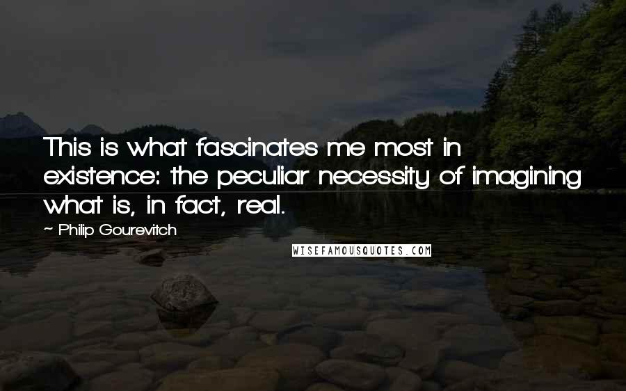 Philip Gourevitch Quotes: This is what fascinates me most in existence: the peculiar necessity of imagining what is, in fact, real.