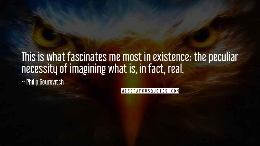 Philip Gourevitch Quotes: This is what fascinates me most in existence: the peculiar necessity of imagining what is, in fact, real.