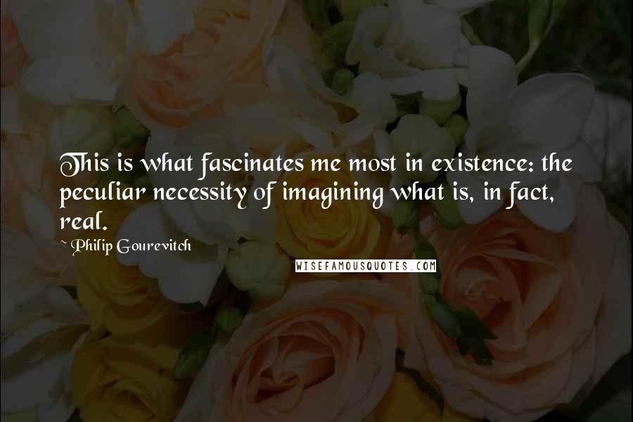 Philip Gourevitch Quotes: This is what fascinates me most in existence: the peculiar necessity of imagining what is, in fact, real.